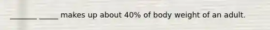 _______ _____ makes up about 40% of body weight of an adult.