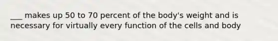 ___ makes up 50 to 70 percent of the body's weight and is necessary for virtually every function of the cells and body