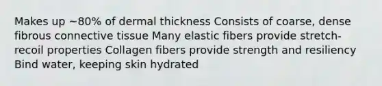 Makes up ~80% of dermal thickness​ Consists of coarse, dense fibrous connective tissue​ Many elastic fibers provide stretch-recoil properties​ Collagen fibers provide strength and resiliency​ Bind water, keeping skin hydrated