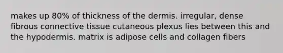 makes up 80% of thickness of the dermis. irregular, dense fibrous connective tissue cutaneous plexus lies between this and the hypodermis. matrix is adipose cells and collagen fibers