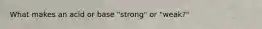 What makes an acid or base "strong" or "weak?"