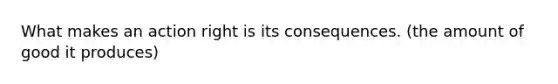 What makes an action right is its consequences. (the amount of good it produces)