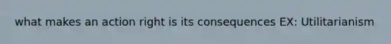 what makes an action right is its consequences EX: Utilitarianism