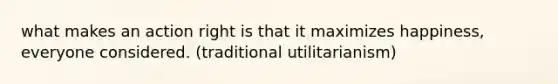 what makes an action right is that it maximizes happiness, everyone considered. (traditional utilitarianism)