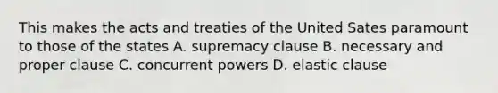 This makes the acts and treaties of the United Sates paramount to those of the states A. supremacy clause B. necessary and proper clause C. concurrent powers D. elastic clause