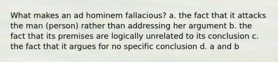 What makes an ad hominem fallacious? a. the fact that it attacks the man (person) rather than addressing her argument b. the fact that its premises are logically unrelated to its conclusion c. the fact that it argues for no specific conclusion d. a and b