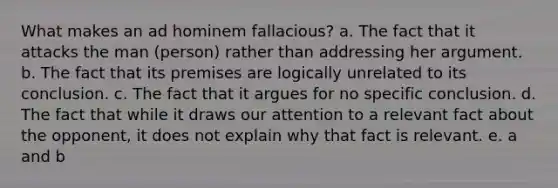 What makes an ad hominem fallacious? a. The fact that it attacks the man (person) rather than addressing her argument. b. The fact that its premises are logically unrelated to its conclusion. c. The fact that it argues for no specific conclusion. d. The fact that while it draws our attention to a relevant fact about the opponent, it does not explain why that fact is relevant. e. a and b