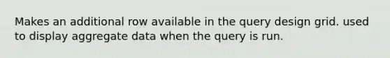 Makes an additional row available in the query design grid. used to display aggregate data when the query is run.