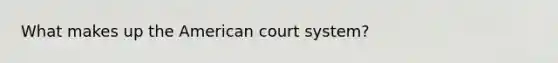 What makes up the American court system?