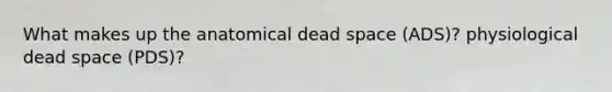 What makes up the anatomical dead space (ADS)? physiological dead space (PDS)?