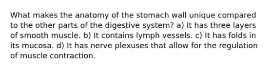 What makes the anatomy of <a href='https://www.questionai.com/knowledge/kLccSGjkt8-the-stomach' class='anchor-knowledge'>the stomach</a> wall unique compared to the other parts of the digestive system? a) It has three layers of smooth muscle. b) It contains lymph vessels. c) It has folds in its mucosa. d) It has nerve plexuses that allow for the regulation of <a href='https://www.questionai.com/knowledge/k0LBwLeEer-muscle-contraction' class='anchor-knowledge'>muscle contraction</a>.