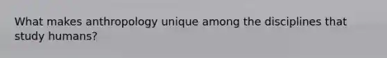 What makes anthropology unique among the disciplines that study humans?