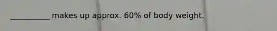 __________ makes up approx. 60% of body weight.