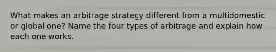 What makes an arbitrage strategy different from a multidomestic or global one? Name the four types of arbitrage and explain how each one works.