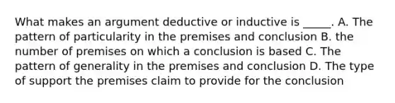 What makes an argument deductive or inductive is _____. A. The pattern of particularity in the premises and conclusion B. the number of premises on which a conclusion is based C. The pattern of generality in the premises and conclusion D. The type of support the premises claim to provide for the conclusion