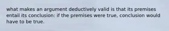 what makes an argument deductively valid is that its premises entail its conclusion: if the premises were true, conclusion would have to be true.