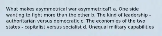 What makes asymmetrical war asymmetrical? a. One side wanting to fight more than the other b. The kind of leadership - authoritarian versus democratic c. The economies of the two states - capitalist versus socialist d. Unequal military capabilities