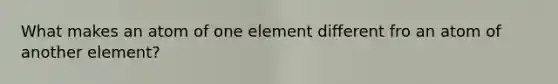 What makes an atom of one element different fro an atom of another element?