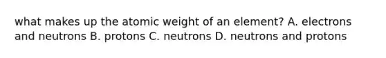 what makes up the atomic weight of an element? A. electrons and neutrons B. protons C. neutrons D. neutrons and protons