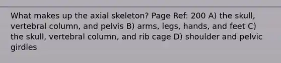 What makes up the axial skeleton? Page Ref: 200 A) the skull, <a href='https://www.questionai.com/knowledge/ki4fsP39zf-vertebral-column' class='anchor-knowledge'>vertebral column</a>, and pelvis B) arms, legs, hands, and feet C) the skull, vertebral column, and rib cage D) shoulder and <a href='https://www.questionai.com/knowledge/k9xWFjlOIm-pelvic-girdle' class='anchor-knowledge'>pelvic girdle</a>s