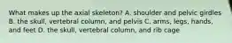 What makes up the axial skeleton? A. shoulder and pelvic girdles B. the skull, vertebral column, and pelvis C. arms, legs, hands, and feet D. the skull, vertebral column, and rib cage