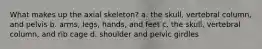 What makes up the axial skeleton? a. the skull, vertebral column, and pelvis b. arms, legs, hands, and feet c. the skull, vertebral column, and rib cage d. shoulder and pelvic girdles