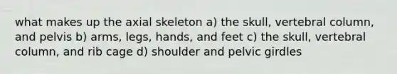 what makes up the axial skeleton a) the skull, vertebral column, and pelvis b) arms, legs, hands, and feet c) the skull, vertebral column, and rib cage d) shoulder and pelvic girdles