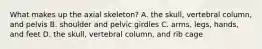 What makes up the axial skeleton? A. the skull, vertebral column, and pelvis B. shoulder and pelvic girdles C. arms, legs, hands, and feet D. the skull, vertebral column, and rib cage