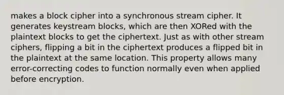 makes a block cipher into a synchronous stream cipher. It generates keystream blocks, which are then XORed with the plaintext blocks to get the ciphertext. Just as with other stream ciphers, flipping a bit in the ciphertext produces a flipped bit in the plaintext at the same location. This property allows many error-correcting codes to function normally even when applied before encryption.