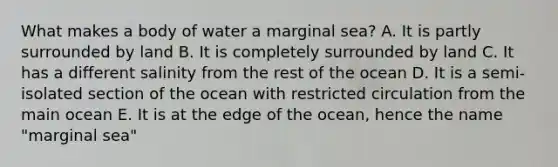 What makes a body of water a marginal sea? A. It is partly surrounded by land B. It is completely surrounded by land C. It has a different salinity from the rest of the ocean D. It is a semi-isolated section of the ocean with restricted circulation from the main ocean E. It is at the edge of the ocean, hence the name "marginal sea"