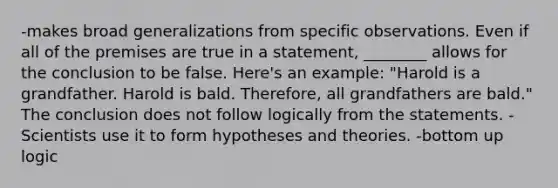 -makes broad generalizations from specific observations. Even if all of the premises are true in a statement, ________ allows for the conclusion to be false. Here's an example: "Harold is a grandfather. Harold is bald. Therefore, all grandfathers are bald." The conclusion does not follow logically from the statements. -Scientists use it to form hypotheses and theories. -bottom up logic