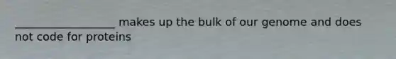 __________________ makes up the bulk of our genome and does not code for proteins