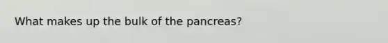 What makes up the bulk of the pancreas?