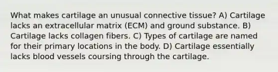 What makes cartilage an unusual connective tissue? A) Cartilage lacks an extracellular matrix (ECM) and ground substance. B) Cartilage lacks collagen fibers. C) Types of cartilage are named for their primary locations in the body. D) Cartilage essentially lacks blood vessels coursing through the cartilage.