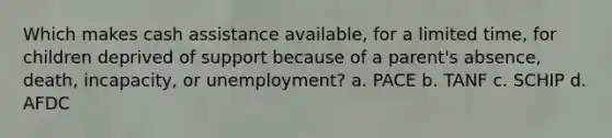 Which makes cash assistance available, for a limited time, for children deprived of support because of a parent's absence, death, incapacity, or unemployment? a. PACE b. TANF c. SCHIP d. AFDC