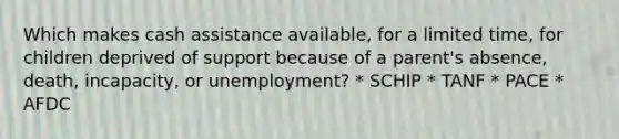 Which makes cash assistance available, for a limited time, for children deprived of support because of a parent's absence, death, incapacity, or unemployment? * SCHIP * TANF * PACE * AFDC