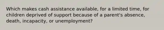 Which makes cash assistance available, for a limited time, for children deprived of support because of a parent's absence, death, incapacity, or unemployment?