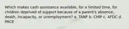 Which makes cash assistance available, for a limited time, for children deprived of support because of a parent's absence, death, incapacity, or unemployment? a. TANF b. CHIP c. AFDC d. PACE