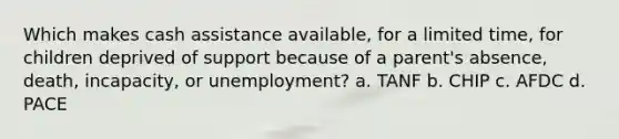 Which makes cash assistance available, for a limited time, for children deprived of support because of a parent's absence, death, incapacity, or unemployment? a. TANF b. CHIP c. AFDC d. PACE