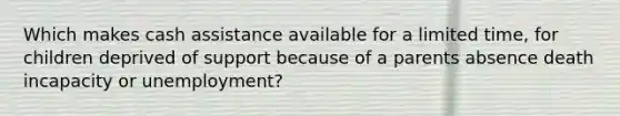 Which makes cash assistance available for a limited time, for children deprived of support because of a parents absence death incapacity or unemployment?