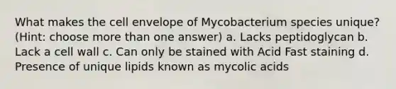 What makes the cell envelope of Mycobacterium species unique? (Hint: choose more than one answer) a. Lacks peptidoglycan b. Lack a cell wall c. Can only be stained with Acid Fast staining d. Presence of unique lipids known as mycolic acids