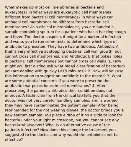 What makes up most cell membranes in bacteria and eukaryotes? In what ways are eukaryotic cell membranes different from bacterial cell membranes? In what ways can archaeal cell membranes be different from bacterial cell membranes? As a clinical microbiologist, you are handed a sample containing sputum for a patient who has a hacking cough and fever. The doctor suspects it might be a bacterial infection and wants you to run some tests to determine which type of antibiotic to prescribe. They have two antibiotics, Antibiotic A that is very effective at stopping bacterial cell wall growth, but cannot cross cell membranes, and Antibiotic B that pokes holes in bacterial cell membranes but cannot cross cell walls. 1. How might you first distinguish what broad classification of bacterium you are dealing with quickly (<15 minutes)? 2. How will you use this information to suggest an antibiotic to the doctor? 3. What are some potential concerns If you were to prescribe the antibiotic that pokes holes in cell membranes? 4. After prescribing the patient antibiotics their condition does not improve. A technician from the clinical lab tells you that the doctor was not very careful handling samples, and is worried they may have contaminated the patient sample! After being reprimanded for the not wearing gloves, the doctor brings you a new sputum sample. You place a drop of it on a slide to look for bacteria under your light microscope, but you cannot see any bacteria whatsoever! What is an alternative cause of the patients infection? How does this change the treatment you suggested to the doctor and why would the antibiotics not be effective?