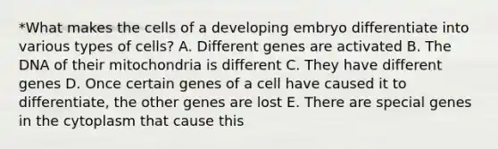 *What makes the cells of a developing embryo differentiate into various types of cells? A. Different genes are activated B. The DNA of their mitochondria is different C. They have different genes D. Once certain genes of a cell have caused it to differentiate, the other genes are lost E. There are special genes in the cytoplasm that cause this