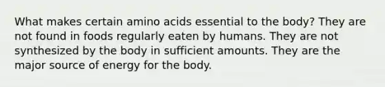 What makes certain amino acids essential to the body? They are not found in foods regularly eaten by humans. They are not synthesized by the body in sufficient amounts. They are the major source of energy for the body.