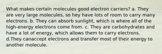 What makes certain molecules good electron carriers? a. They are very large molecules, so hey have lots of room to carry many electrons. b. They can absorb sunlight, which is where all of the high-energy electrons come from. c. They are carbohydrates and have a lot of energy, which allows them to carry electrons. d.They canaccept electrons and transfer most of their energy to another molecule.