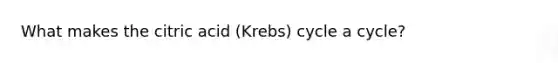 What makes the citric acid (Krebs) cycle a cycle?