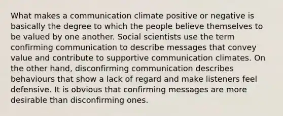 What makes a communication climate positive or negative is basically the degree to which the people believe themselves to be valued by one another. Social scientists use the term confirming communication to describe messages that convey value and contribute to supportive communication climates. On the other hand, disconfirming communication describes behaviours that show a lack of regard and make listeners feel defensive. It is obvious that confirming messages are more desirable than disconfirming ones.