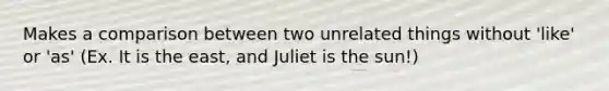 Makes a comparison between two unrelated things without 'like' or 'as' (Ex. It is the east, and Juliet is the sun!)