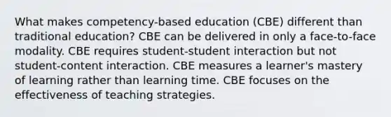 What makes competency-based education (CBE) different than traditional education? CBE can be delivered in only a face-to-face modality. CBE requires student-student interaction but not student-content interaction. CBE measures a learner's mastery of learning rather than learning time. CBE focuses on the effectiveness of teaching strategies.