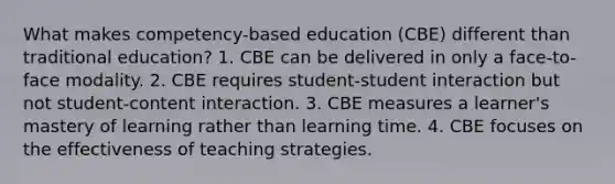 What makes competency-based education (CBE) different than traditional education? 1. CBE can be delivered in only a face-to-face modality. 2. CBE requires student-student interaction but not student-content interaction. 3. CBE measures a learner's mastery of learning rather than learning time. 4. CBE focuses on the effectiveness of teaching strategies.